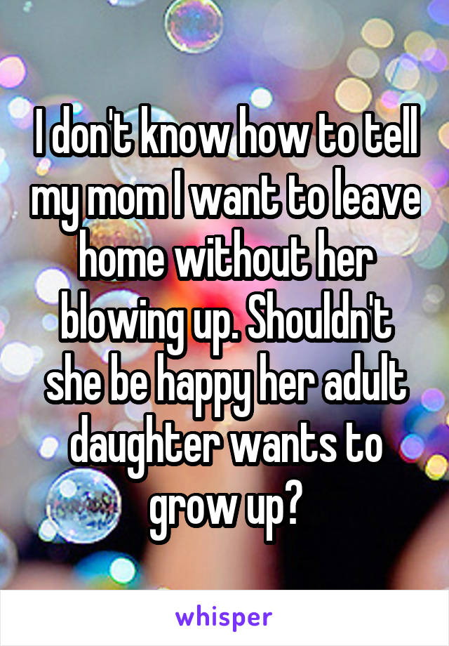 I don't know how to tell my mom I want to leave home without her blowing up. Shouldn't she be happy her adult daughter wants to grow up?