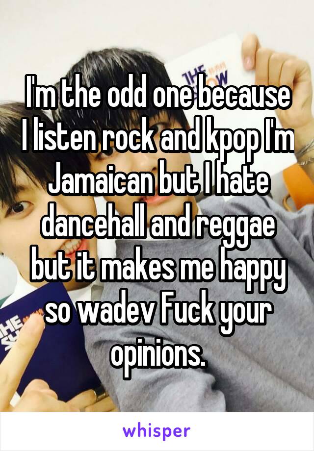 I'm the odd one because I listen rock and kpop I'm Jamaican but I hate dancehall and reggae but it makes me happy so wadev Fuck your opinions.