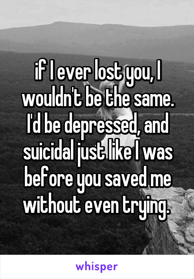 if I ever lost you, I wouldn't be the same. I'd be depressed, and suicidal just like I was before you saved me without even trying. 