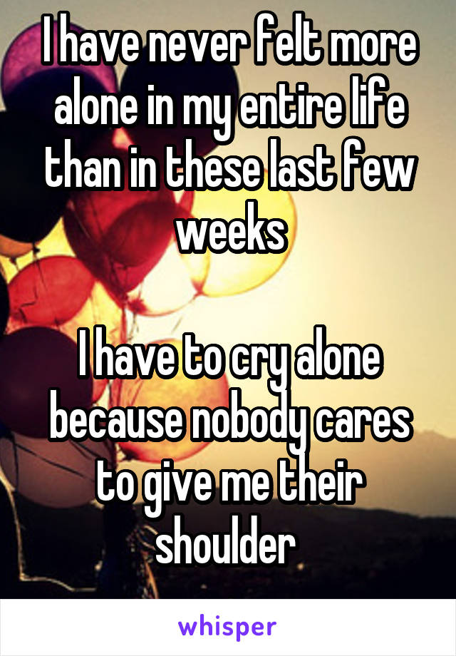 I have never felt more alone in my entire life than in these last few weeks

I have to cry alone because nobody cares to give me their shoulder 
