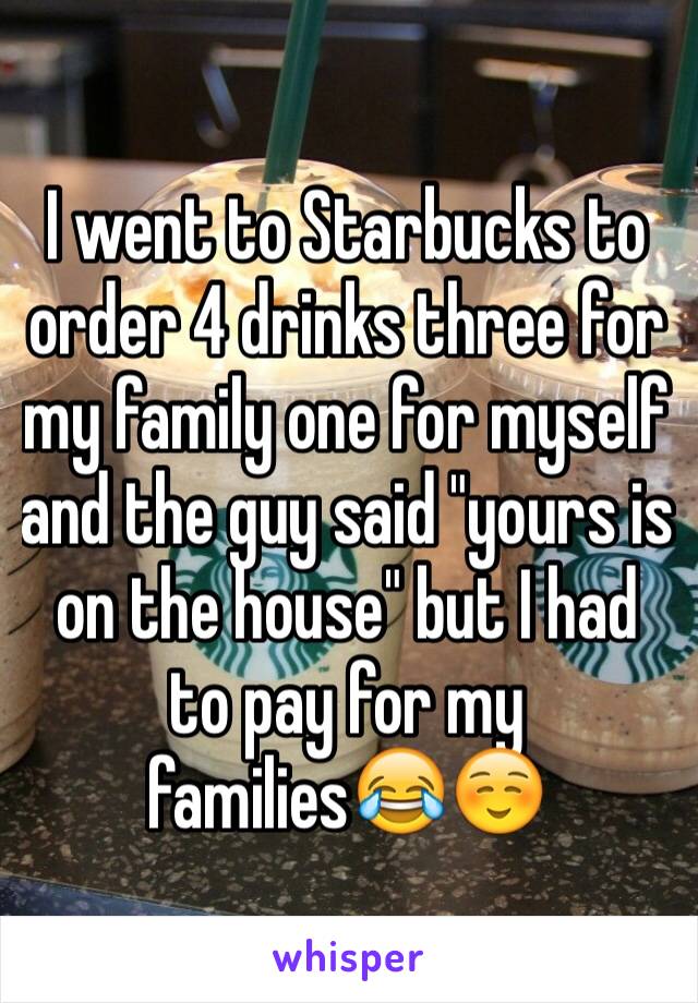 I went to Starbucks to order 4 drinks three for my family one for myself and the guy said "yours is on the house" but I had to pay for my families😂☺️