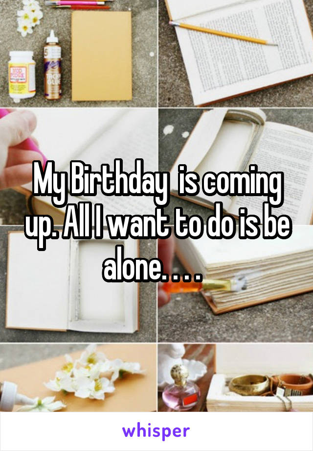 My Birthday  is coming up. All I want to do is be alone. . . .  