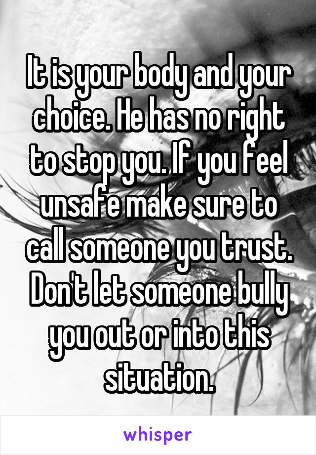 It is your body and your choice. He has no right to stop you. If you feel unsafe make sure to call someone you trust. Don't let someone bully you out or into this situation.