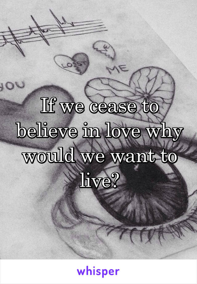 If we cease to believe in love why would we want to live?