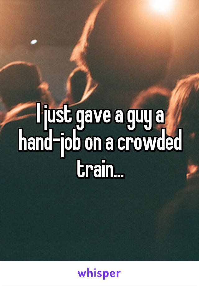 I just gave a guy a hand-job on a crowded train...