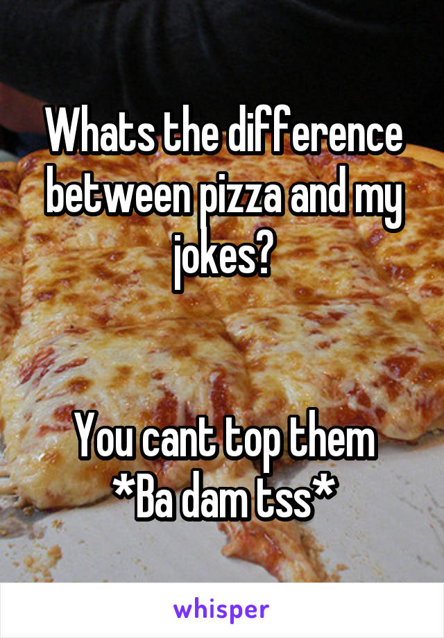 Whats the difference between pizza and my jokes?


You cant top them
*Ba dam tss*