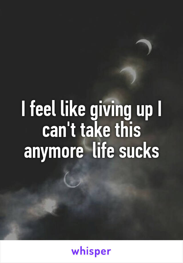 I feel like giving up I can't take this anymore  life sucks