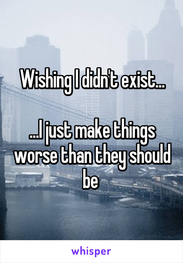 Wishing I didn't exist...

...I just make things worse than they should be 