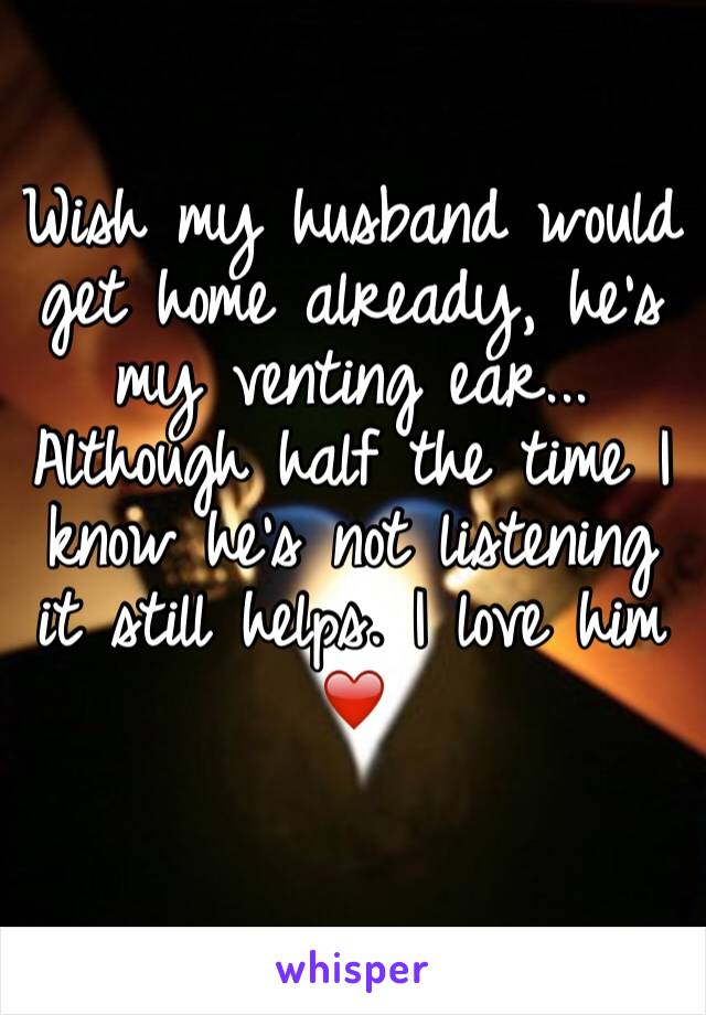 Wish my husband would get home already, he's my venting ear... Although half the time I know he's not listening it still helps. I love him ❤️