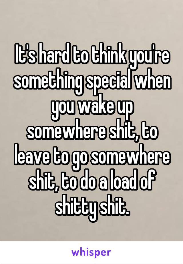 It's hard to think you're something special when you wake up somewhere shit, to leave to go somewhere shit, to do a load of shitty shit.