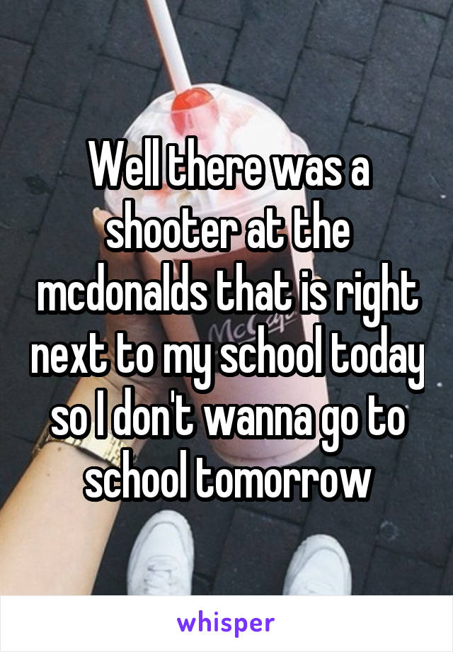 Well there was a shooter at the mcdonalds that is right next to my school today so I don't wanna go to school tomorrow