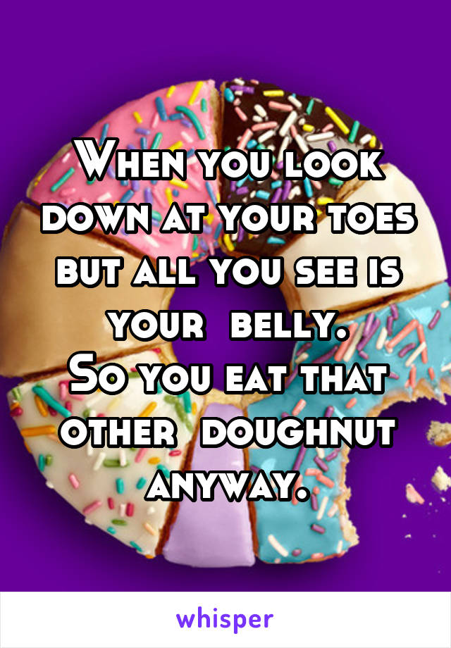 When you look down at your toes but all you see is your  belly.
So you eat that other  doughnut anyway.