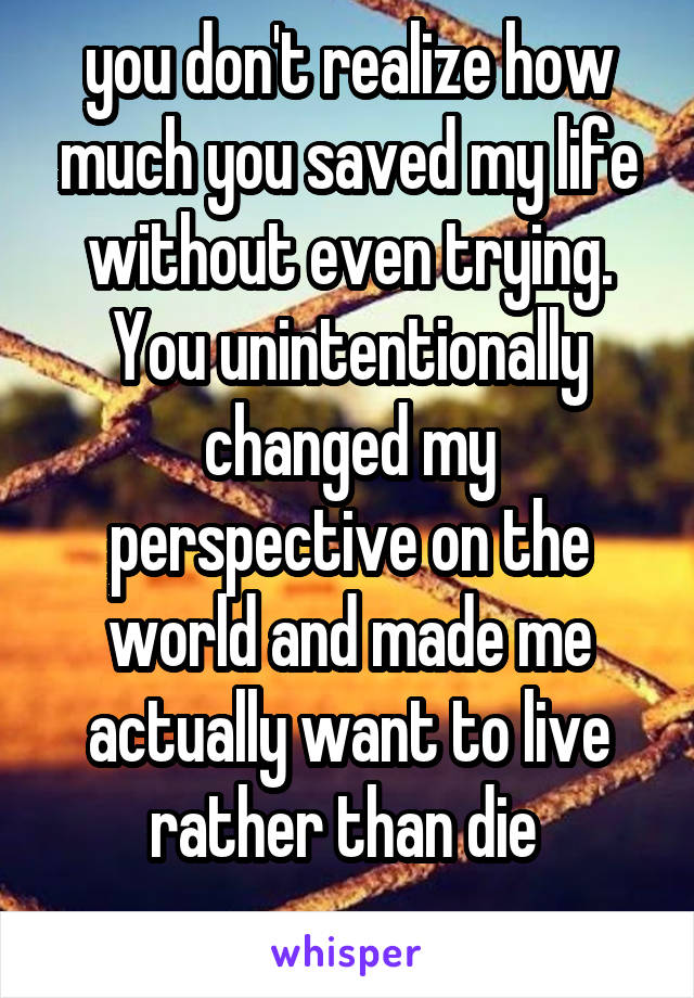 you don't realize how much you saved my life without even trying. You unintentionally changed my perspective on the world and made me actually want to live rather than die 
