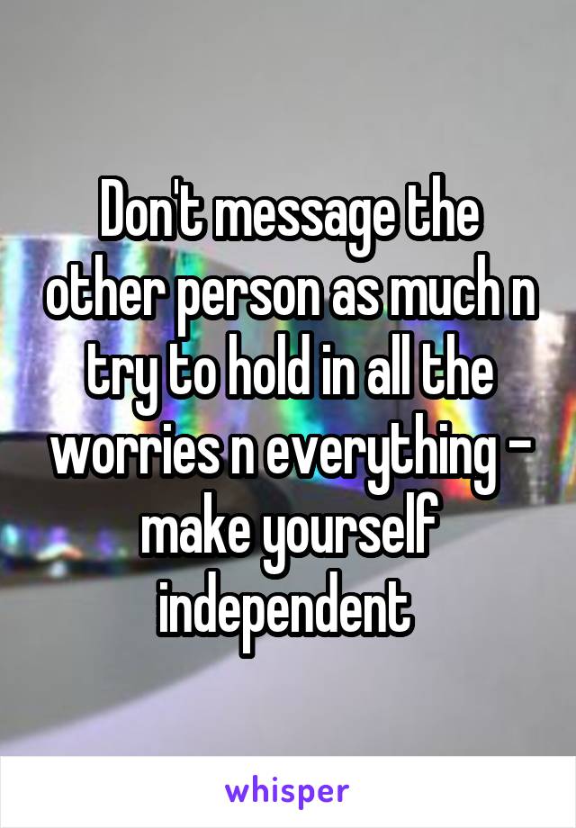 Don't message the other person as much n try to hold in all the worries n everything - make yourself independent 