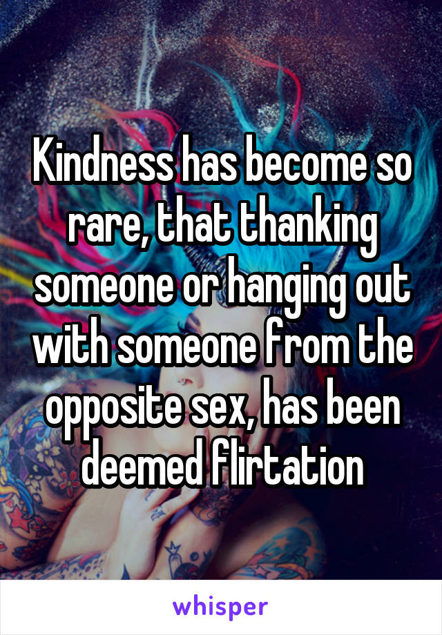 Kindness has become so rare, that thanking someone or hanging out with someone from the opposite sex, has been deemed flirtation