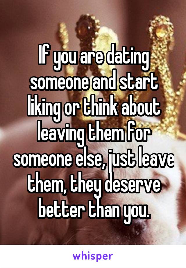 If you are dating someone and start liking or think about leaving them for someone else, just leave them, they deserve better than you.