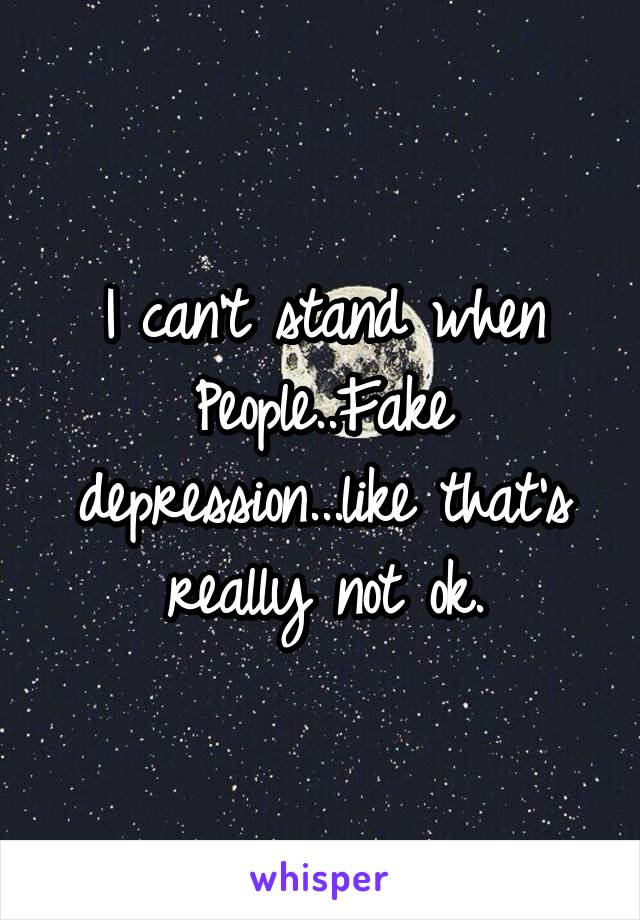 I can't stand when People..Fake depression...like that's really not ok.