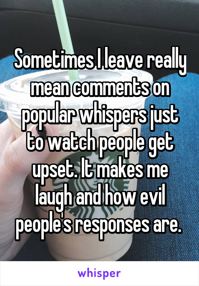 Sometimes I leave really mean comments on popular whispers just to watch people get upset. It makes me laugh and how evil people's responses are. 