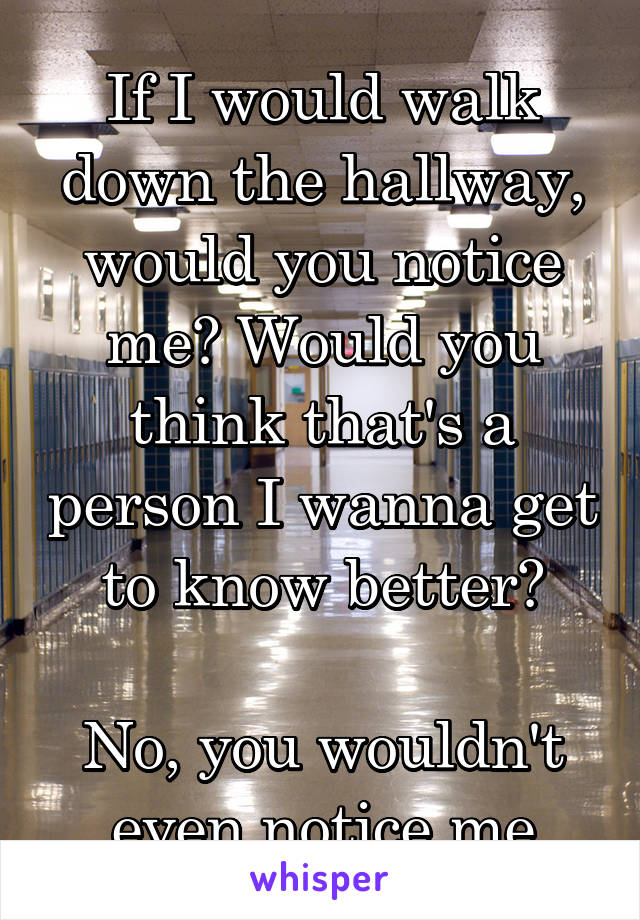 If I would walk down the hallway, would you notice me? Would you think that's a person I wanna get to know better?

No, you wouldn't even notice me