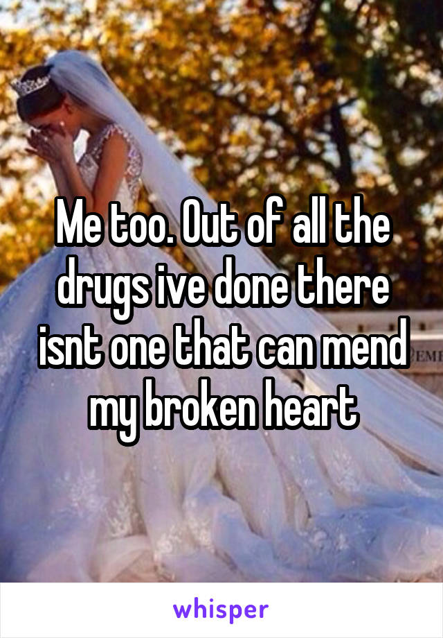 Me too. Out of all the drugs ive done there isnt one that can mend my broken heart