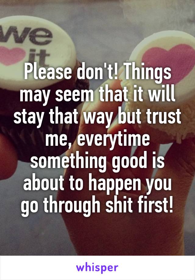 Please don't! Things may seem that it will stay that way but trust me, everytime something good is about to happen you go through shit first!