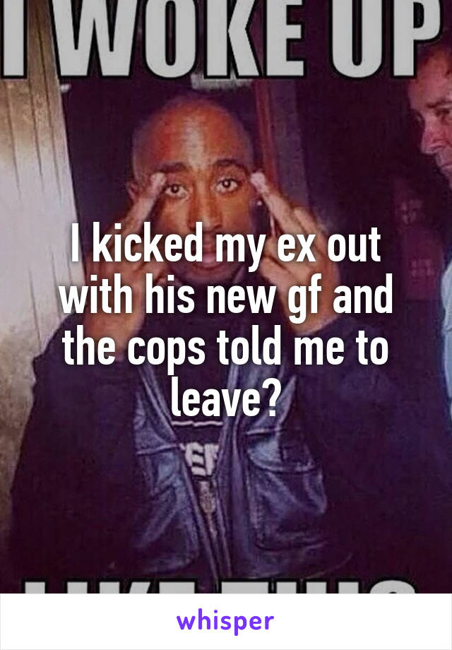 I kicked my ex out with his new gf and the cops told me to leave?