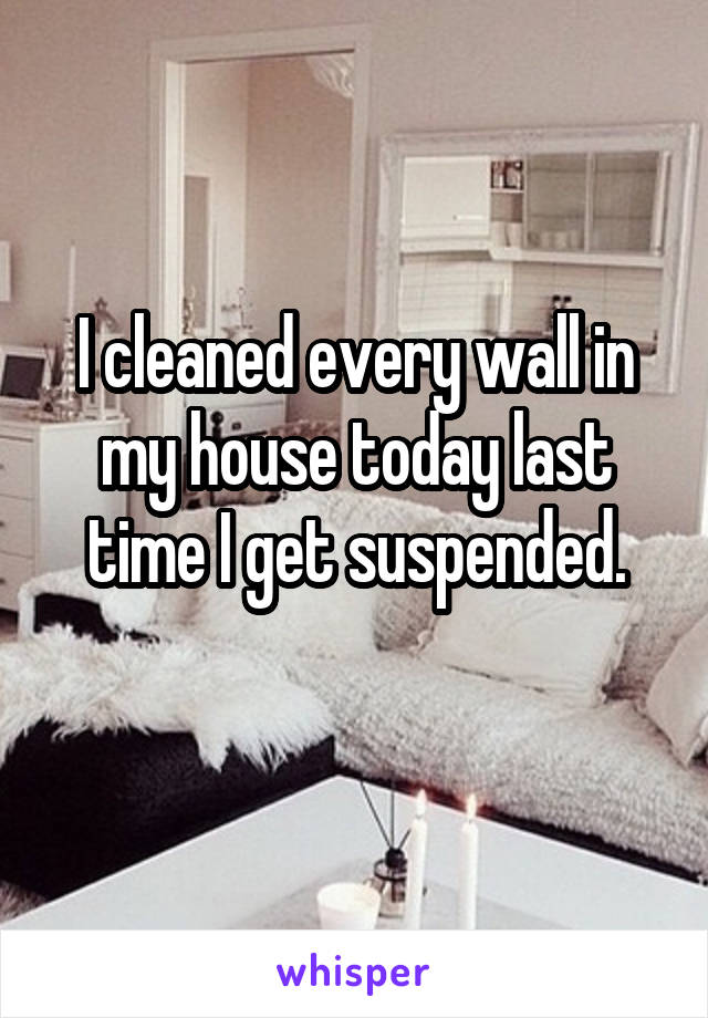 I cleaned every wall in my house today last time I get suspended.
