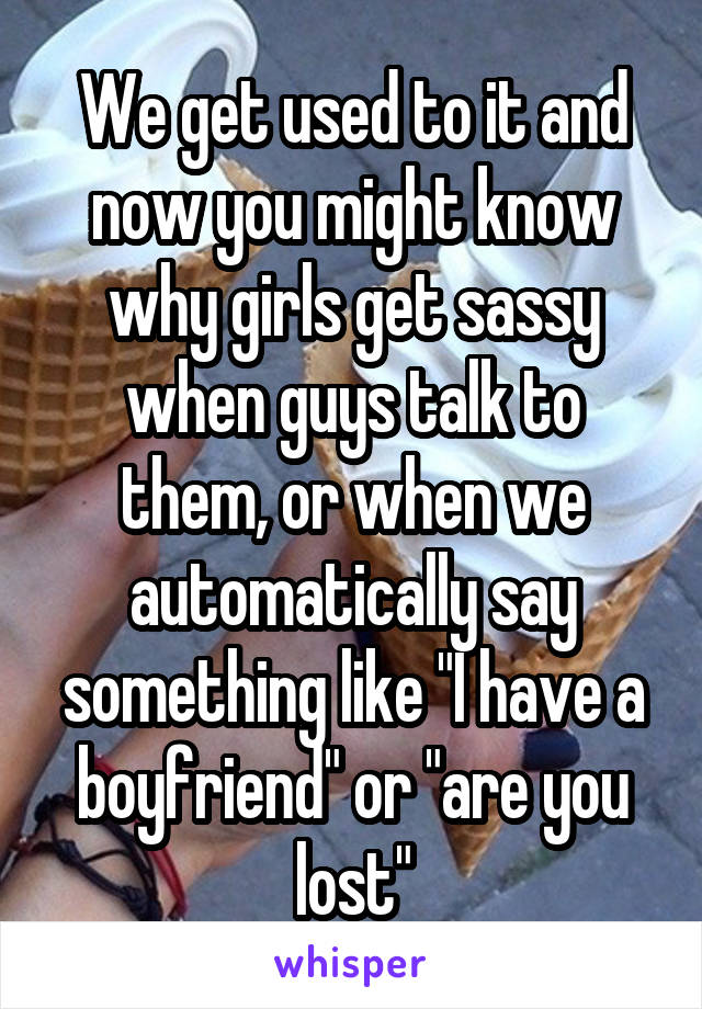 We get used to it and now you might know why girls get sassy when guys talk to them, or when we automatically say something like "I have a boyfriend" or "are you lost"