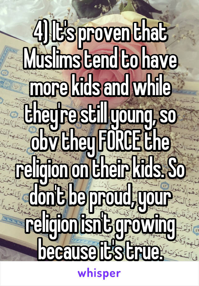 4) It's proven that Muslims tend to have more kids and while they're still young, so obv they FORCE the religion on their kids. So don't be proud, your religion isn't growing because it's true.