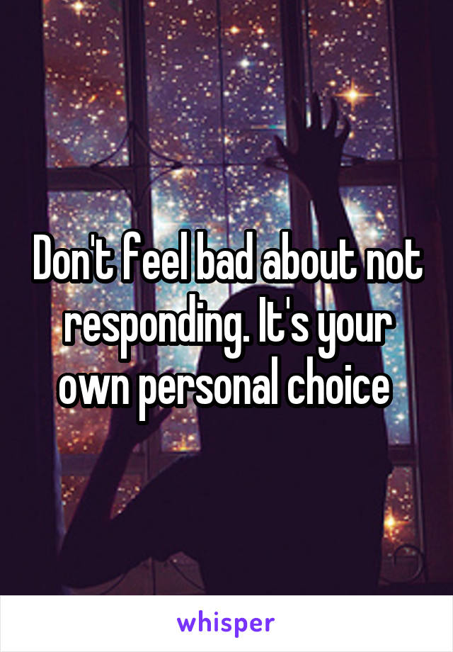 Don't feel bad about not responding. It's your own personal choice 