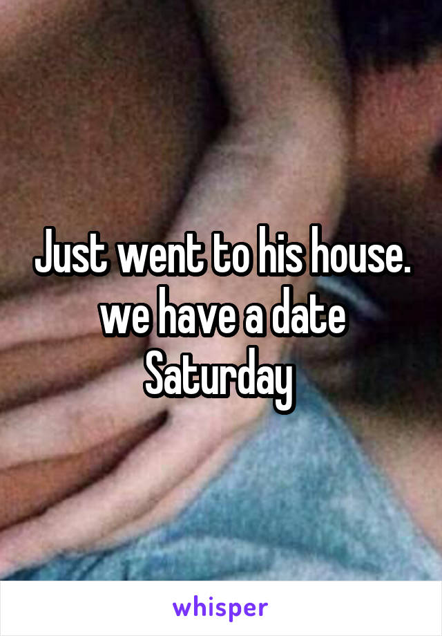 Just went to his house. we have a date Saturday 