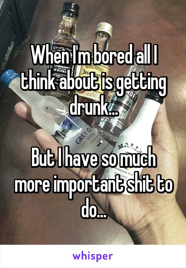 When I'm bored all I think about is getting drunk...

But I have so much more important shit to do...