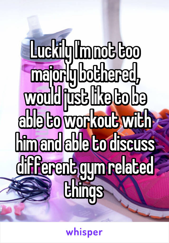 Luckily I'm not too majorly bothered, would just like to be able to workout with him and able to discuss different gym related things 