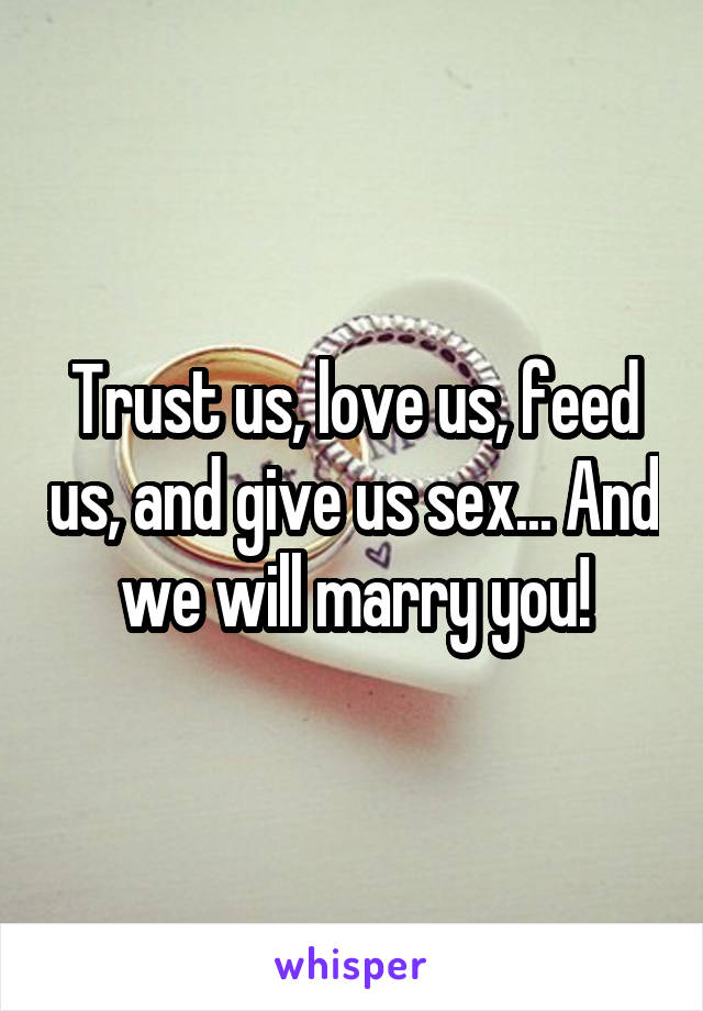 Trust us, love us, feed us, and give us sex... And we will marry you!