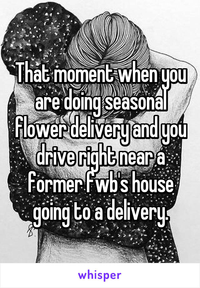 That moment when you are doing seasonal flower delivery and you drive right near a former fwb's house going to a delivery.