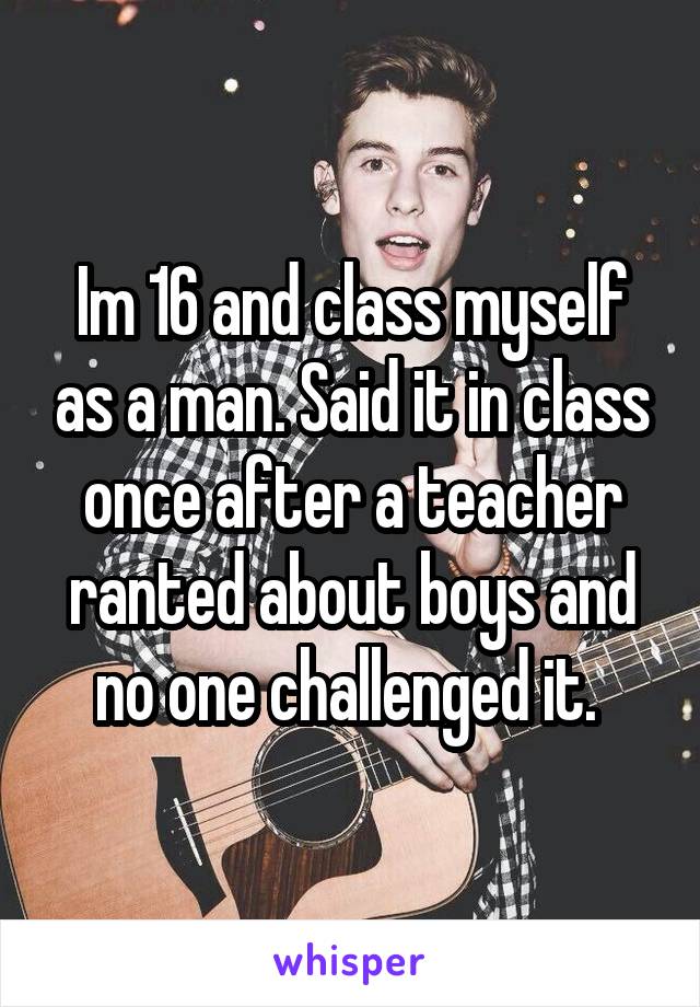 Im 16 and class myself as a man. Said it in class once after a teacher ranted about boys and no one challenged it. 