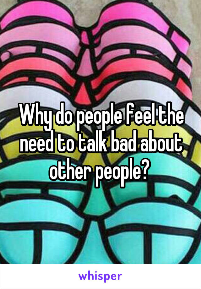 Why do people feel the need to talk bad about other people? 