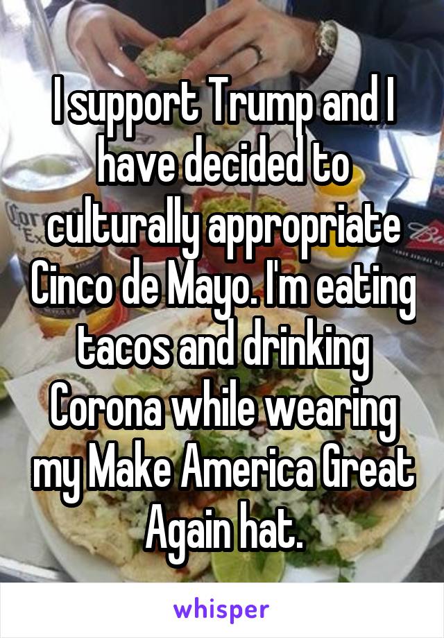 I support Trump and I have decided to culturally appropriate Cinco de Mayo. I'm eating tacos and drinking Corona while wearing my Make America Great Again hat.