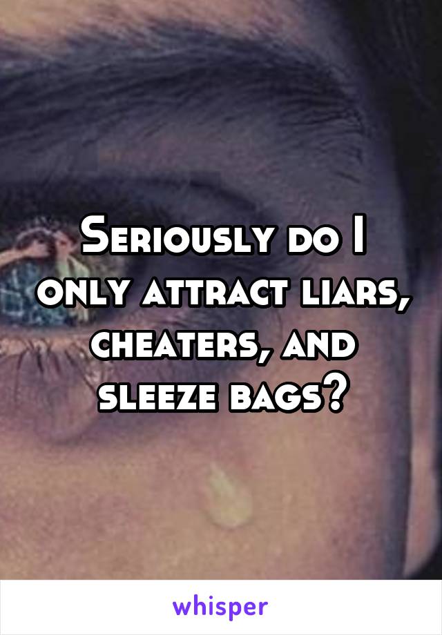 Seriously do I only attract liars, cheaters, and sleeze bags?