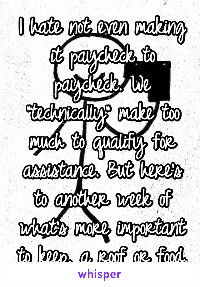 I hate not even making it paycheck to paycheck. We "technically" make too much to qualify for assistance. But here's to another week of what's more important to keep, a roof or food.