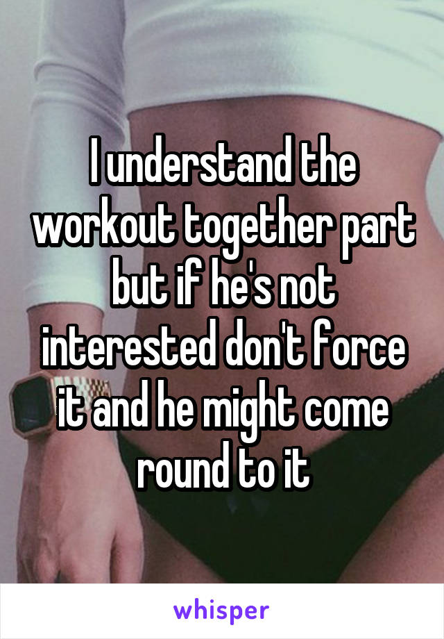 I understand the workout together part but if he's not interested don't force it and he might come round to it