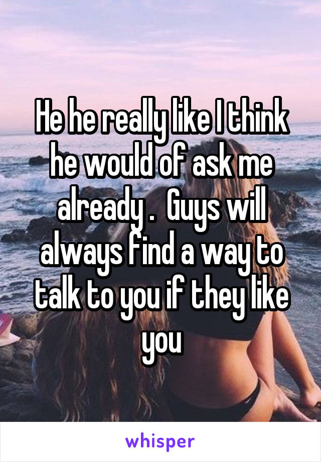 He he really like I think he would of ask me already .  Guys will always find a way to talk to you if they like you