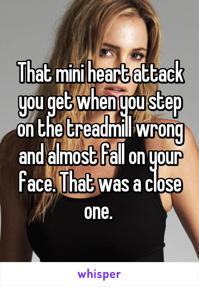 That mini heart attack you get when you step on the treadmill wrong and almost fall on your face. That was a close one. 