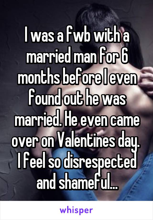 I was a fwb with a married man for 6 months before I even found out he was married. He even came over on Valentines day.  I feel so disrespected and shameful...