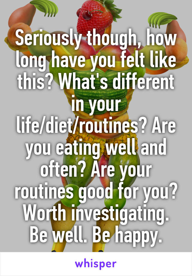 Seriously though, how long have you felt like this? What's different in your life/diet/routines? Are you eating well and often? Are your routines good for you? Worth investigating. Be well. Be happy.