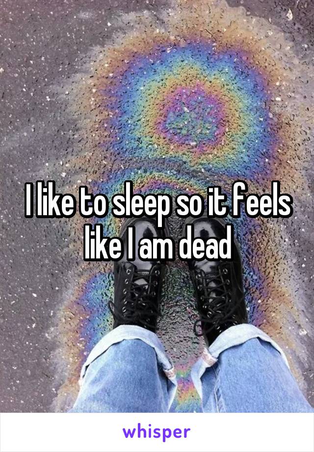 I like to sleep so it feels like I am dead