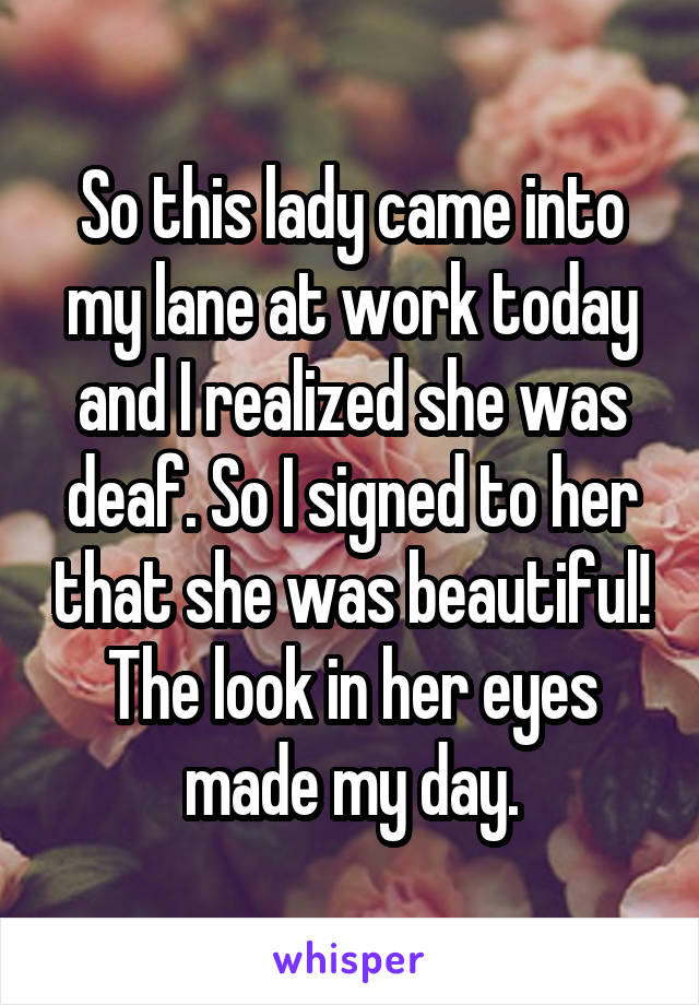 So this lady came into my lane at work today and I realized she was deaf. So I signed to her that she was beautiful! The look in her eyes made my day.