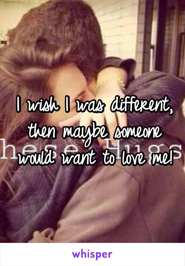 I wish I was different, then maybe someone would want to love me!