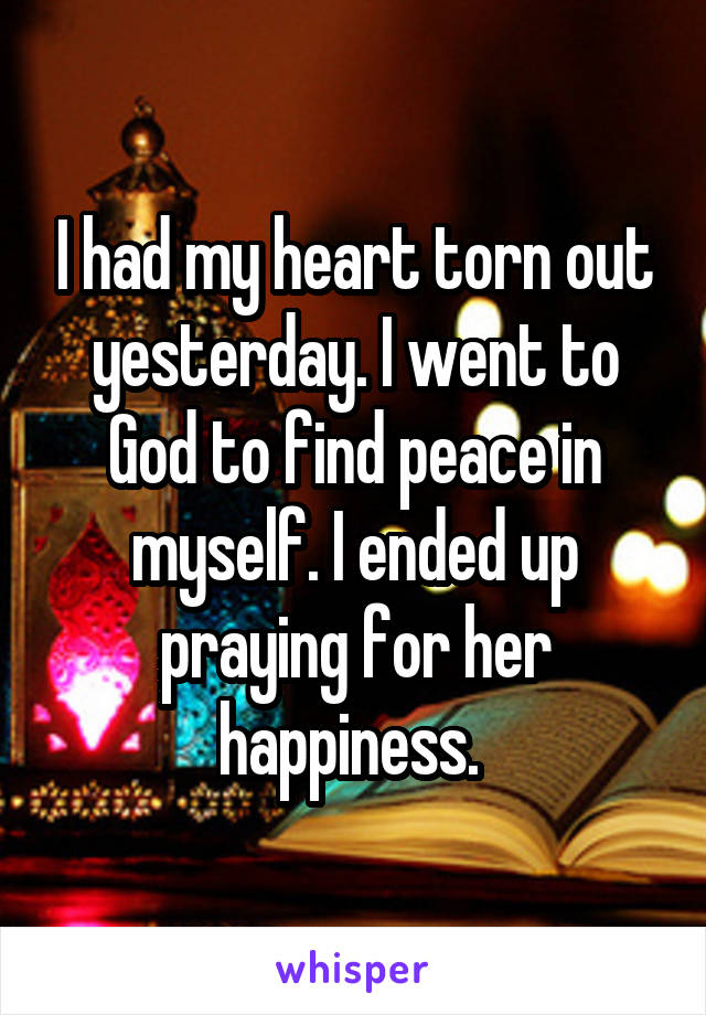 I had my heart torn out yesterday. I went to God to find peace in myself. I ended up praying for her happiness. 