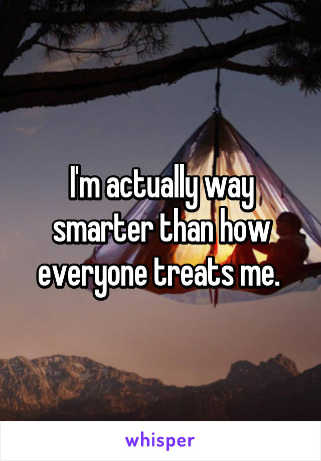 I'm actually way smarter than how everyone treats me. 